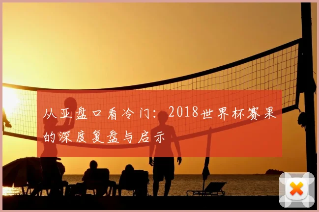 从亚盘口看冷门：2018世界杯赛果的深度复盘与启示