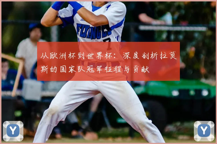 从欧洲杯到世界杯：深度剖析拉莫斯的国家队冠军征程与贡献