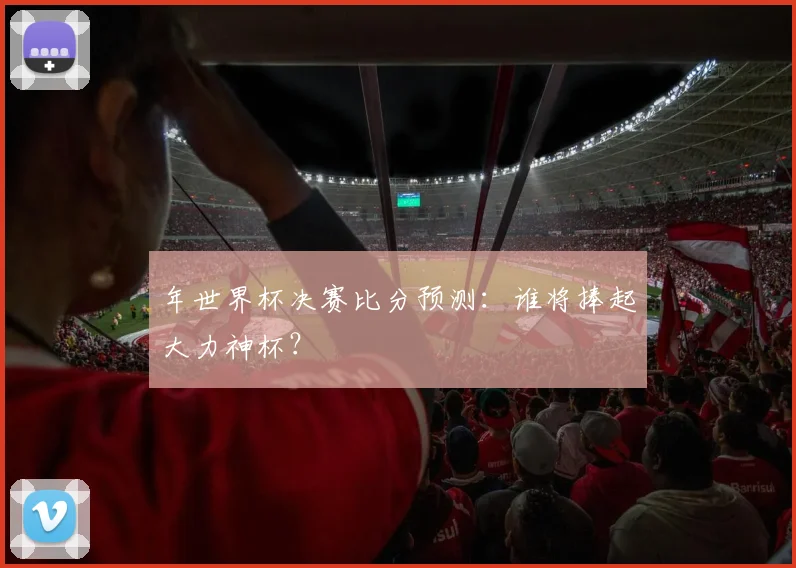 年世界杯决赛比分预测：谁将捧起大力神杯？