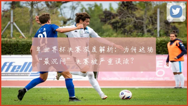 年世界杯决赛深度解析：为何这场“最沉闷”决赛被严重误读？