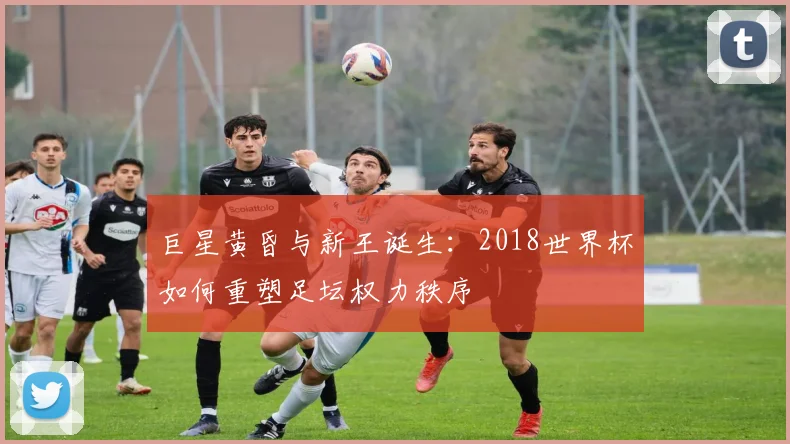 巨星黄昏与新王诞生：2018世界杯如何重塑足坛权力秩序