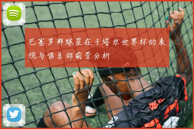 巴塞罗那球星在卡塔尔世界杯的表现与俱乐部前景分析