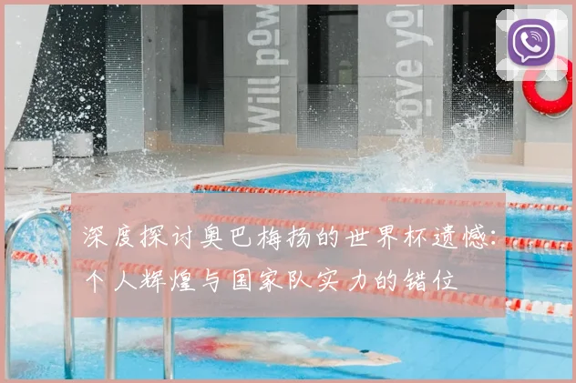 深度探讨奥巴梅扬的世界杯遗憾：个人辉煌与国家队实力的错位