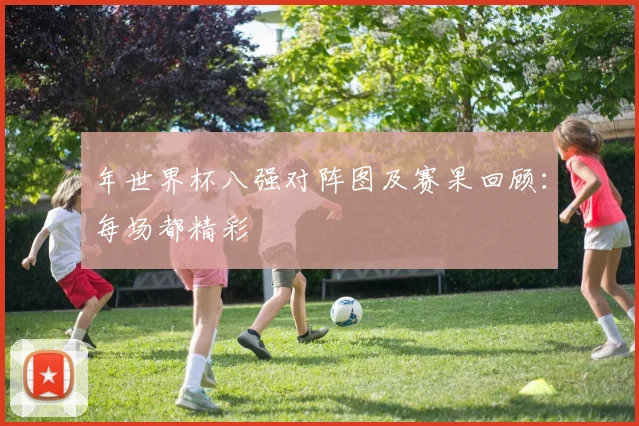 年世界杯八强对阵图及赛果回顾:每场都精彩