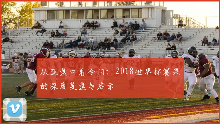 从亚盘口看冷门：2018世界杯赛果的深度复盘与启示