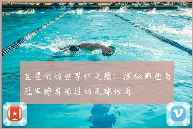 巨星们的世界杯之殇：探秘那些与冠军擦肩而过的足球传奇