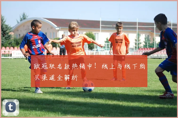 欧冠联名款热销中！线上与线下购买渠道全解析