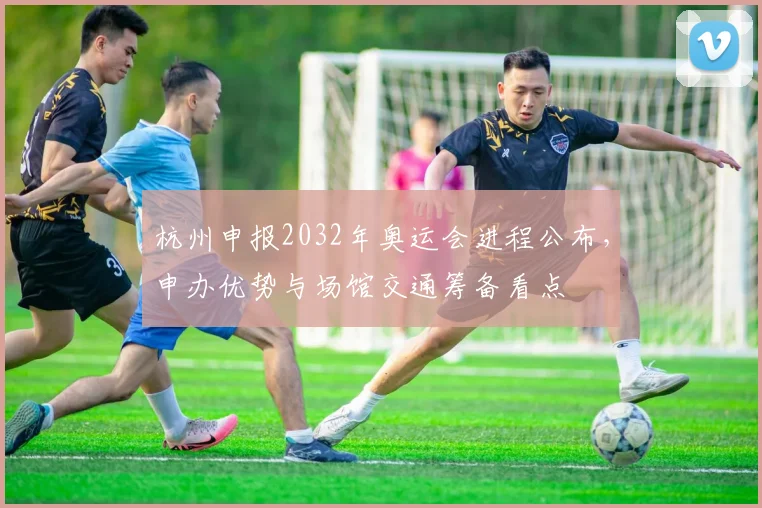 杭州申报2032年奥运会进程公布，申办优势与场馆交通筹备看点